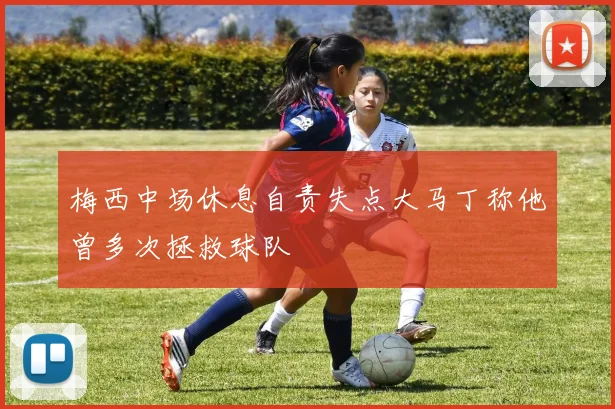 梅西中场休息自责失点大马丁称他曾多次拯救球队