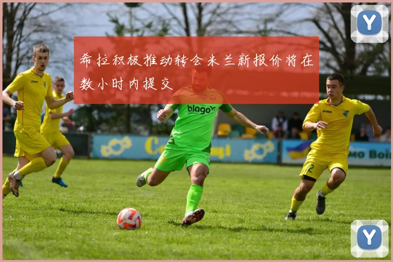 希拉积极推动转会米兰新报价将在数小时内提交