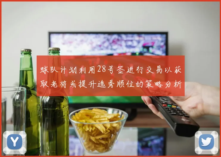 球队计划利用28号签进行交易以获取老将或提升选秀顺位的策略分析