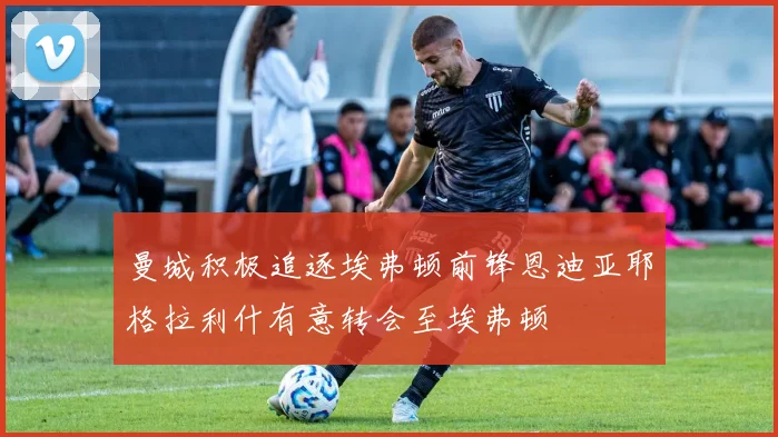 曼城积极追逐埃弗顿前锋恩迪亚耶格拉利什有意转会至埃弗顿