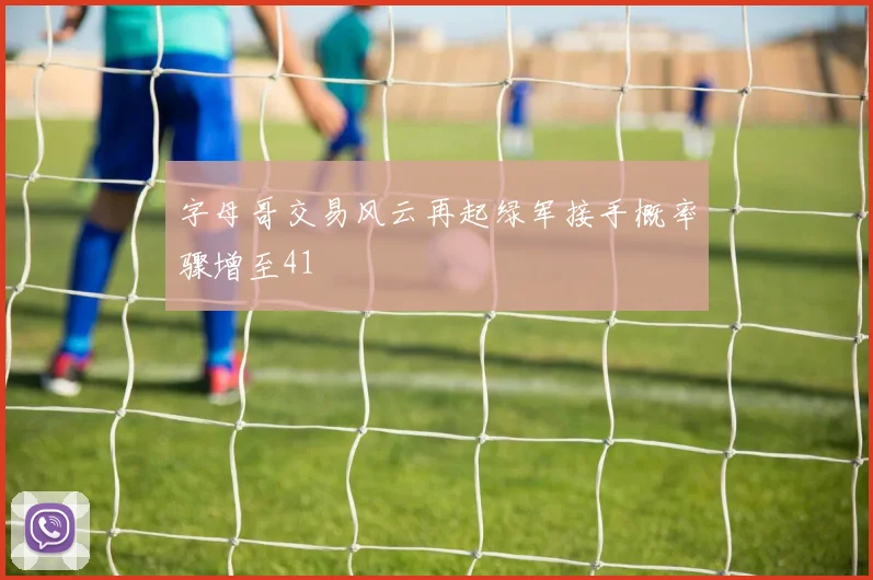 字母哥交易风云再起绿军接手概率骤增至41