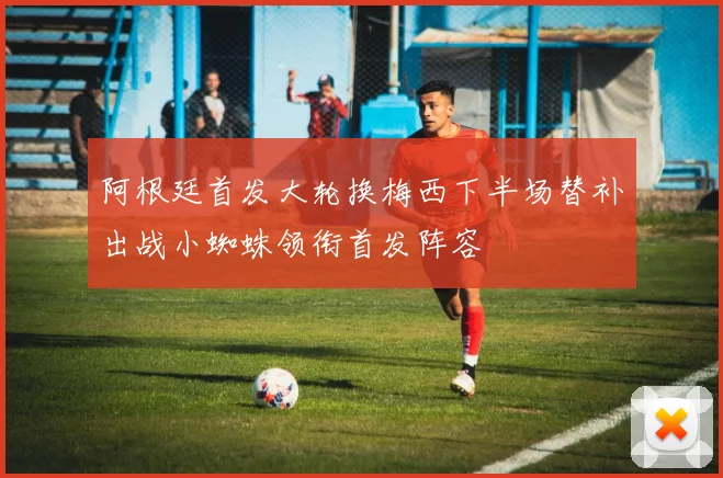 阿根廷首发大轮换梅西下半场替补出战小蜘蛛领衔首发阵容