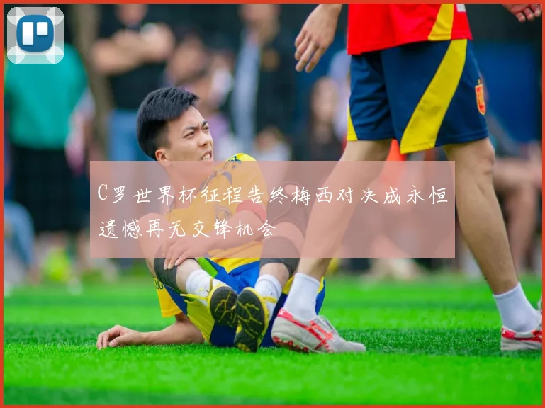 C罗世界杯征程告终梅西对决成永恒遗憾再无交锋机会