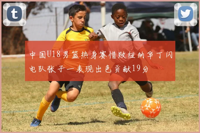 中国U18男篮热身赛惜败纽纳华丁闪电队张子一表现出色贡献19分