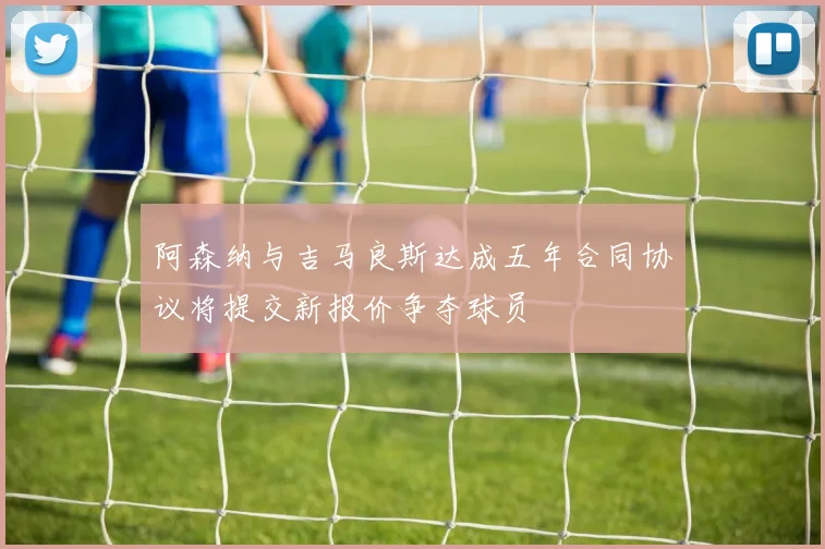 阿森纳与吉马良斯达成五年合同协议将提交新报价争夺球员