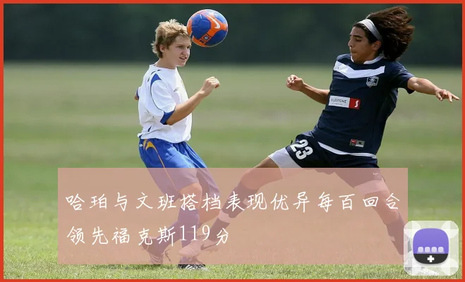哈珀与文班搭档表现优异每百回合领先福克斯119分