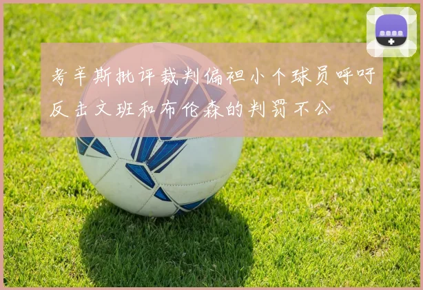 考辛斯批评裁判偏袒小个球员呼吁反击文班和布伦森的判罚不公