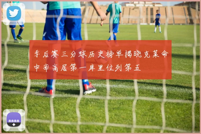 季后赛三分球历史榜单揭晓克莱命中率高居第一库里位列第五