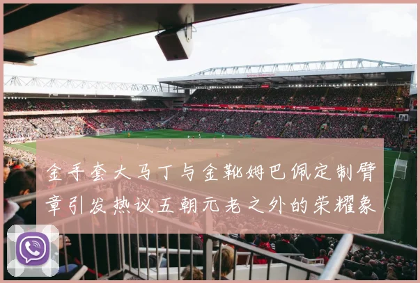 金手套大马丁与金靴姆巴佩定制臂章引发热议五朝元老之外的荣耀象征