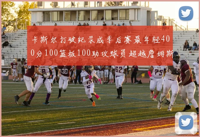卡斯尔打破纪录成季后赛最年轻400分100篮板100助攻球员超越詹姆斯荣耀时刻