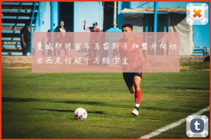 曼城即将宣布马雷斯卡加盟并向切尔西支付超千万赔偿金